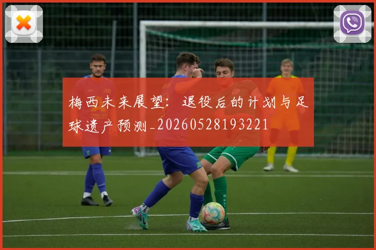 梅西未来展望：退役后的计划与足球遗产预测_20260528193221