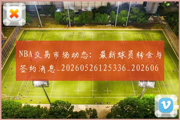 NBA交易市场动态：最新球员转会与签约消息_20260526125336_20260606165604