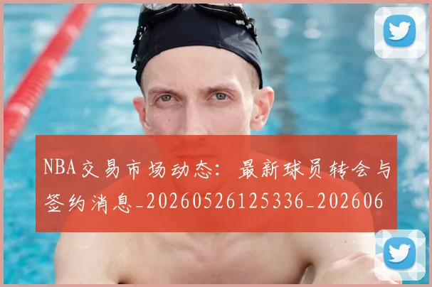 NBA交易市场动态：最新球员转会与签约消息_20260526125336_20260606165604