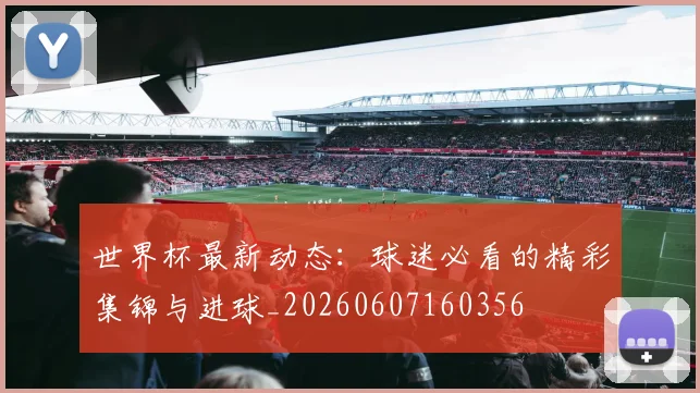 世界杯最新动态:球迷必看的精彩集锦与进球_20260607160356