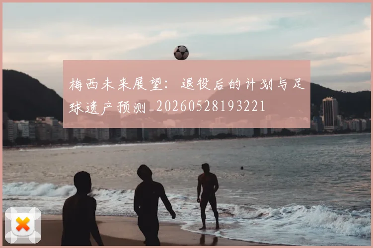 梅西未来展望：退役后的计划与足球遗产预测_20260528193221