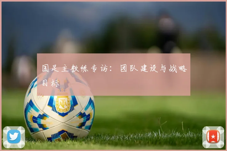 国足主教练专访:团队建设与战略目标