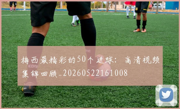 梅西最精彩的50个进球：高清视频集锦回顾_20260522161008