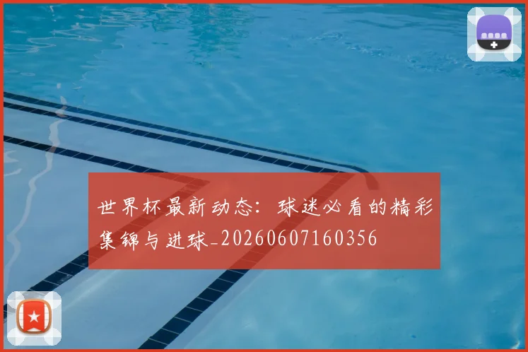 世界杯最新动态:球迷必看的精彩集锦与进球_20260607160356