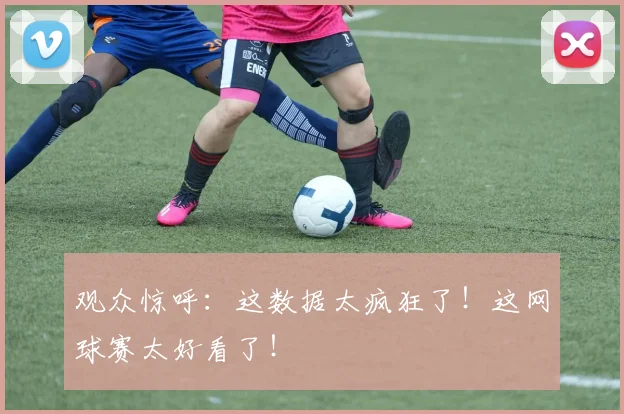 观众惊呼：这数据太疯狂了！这网球赛太好看了！