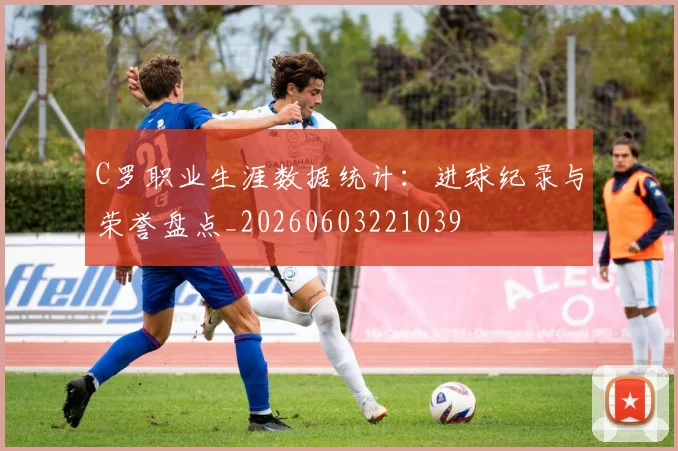 C罗职业生涯数据统计：进球纪录与荣誉盘点_20260603221039