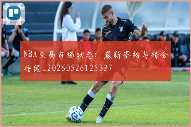 NBA交易市场动态：最新签约与转会传闻_20260526125337