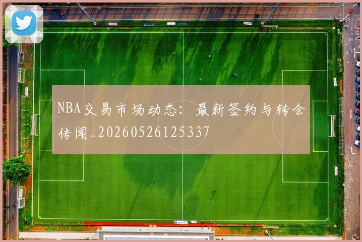 NBA交易市场动态：最新签约与转会传闻_20260526125337
